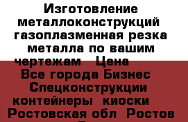 Изготовление металлоконструкций, газоплазменная резка металла по вашим чертежам › Цена ­ 100 - Все города Бизнес » Спецконструкции, контейнеры, киоски   . Ростовская обл.,Ростов-на-Дону г.